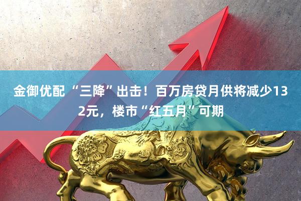 金御优配 “三降”出击！百万房贷月供将减少132元，楼市“红五月”可期