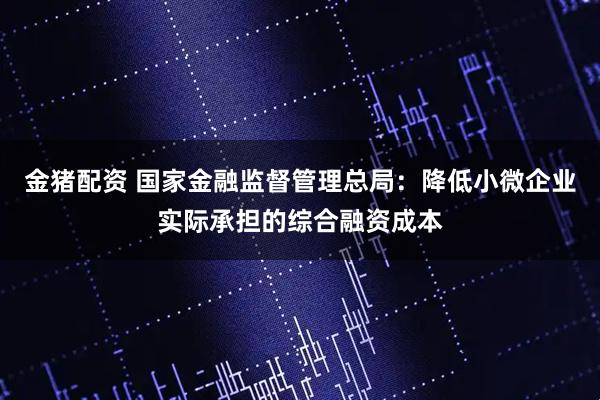 金猪配资 国家金融监督管理总局：降低小微企业实际承担的综合融资成本