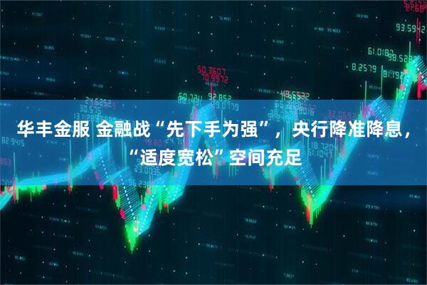 华丰金服 金融战“先下手为强”，央行降准降息，“适度宽松”空间充足