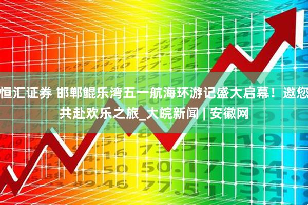 恒汇证券 邯郸鲲乐湾五一航海环游记盛大启幕！邀您共赴欢乐之旅_大皖新闻 | 安徽网