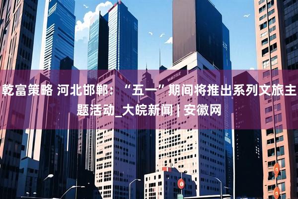 乾富策略 河北邯郸：“五一”期间将推出系列文旅主题活动_大皖新闻 | 安徽网