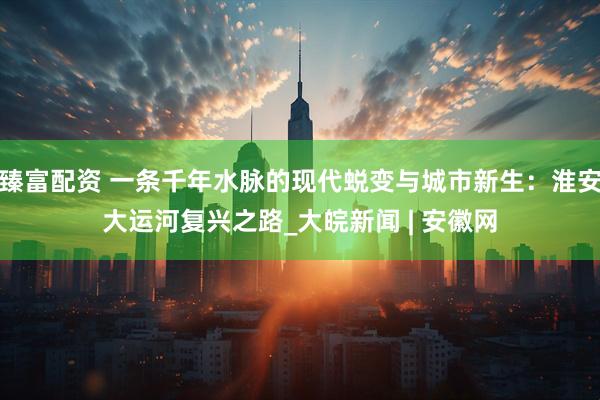 臻富配资 一条千年水脉的现代蜕变与城市新生：淮安大运河复兴之路_大皖新闻 | 安徽网