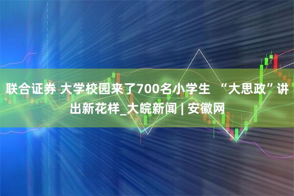 联合证券 大学校园来了700名小学生  “大思政”讲出新花样_大皖新闻 | 安徽网