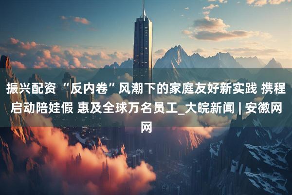 振兴配资 “反内卷”风潮下的家庭友好新实践 携程启动陪娃假 惠及全球万名员工_大皖新闻 | 安徽网