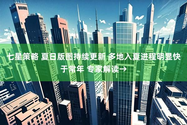 七星策略 夏日版图持续更新 多地入夏进程明显快于常年 专家解读→