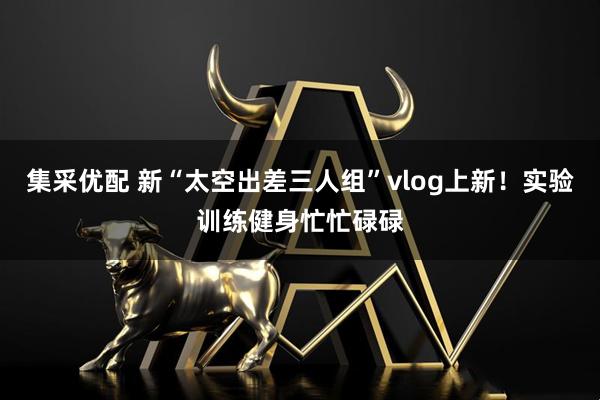 集采优配 新“太空出差三人组”vlog上新！实验训练健身忙忙碌碌