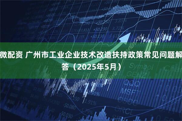 微配资 广州市工业企业技术改造扶持政策常见问题解答（2025年5月）