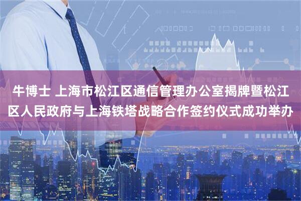 牛博士 上海市松江区通信管理办公室揭牌暨松江区人民政府与上海铁塔战略合作签约仪式成功举办