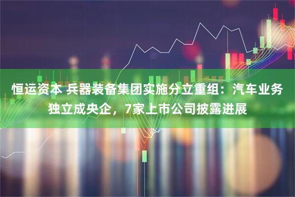 恒运资本 兵器装备集团实施分立重组：汽车业务独立成央企，7家上市公司披露进展