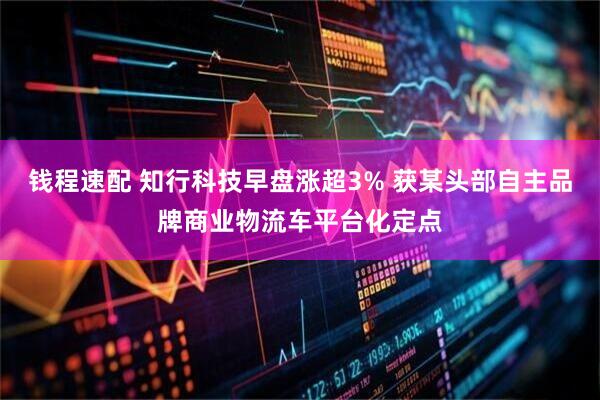 钱程速配 知行科技早盘涨超3% 获某头部自主品牌商业物流车平台化定点