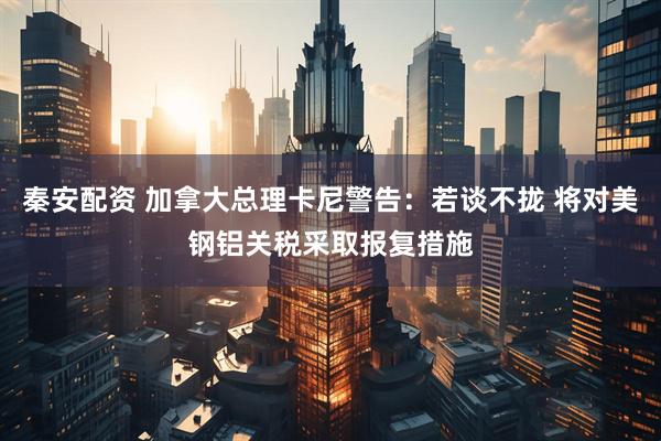 秦安配资 加拿大总理卡尼警告：若谈不拢 将对美钢铝关税采取报复措施