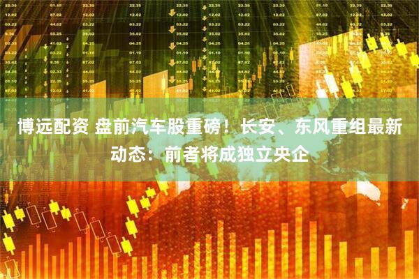 博远配资 盘前汽车股重磅！长安、东风重组最新动态：前者将成独立央企