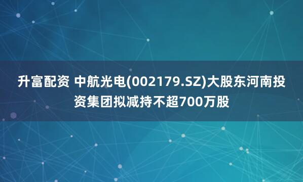 升富配资 中航光电(002179.SZ)大股东河南投资集团拟减持不超700万股