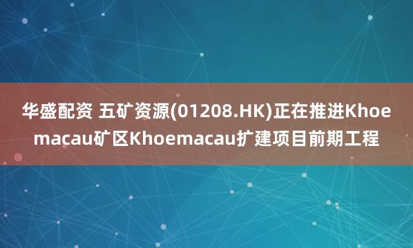 华盛配资 五矿资源(01208.HK)正在推进Khoemacau矿区Khoemacau扩建项目前期工程