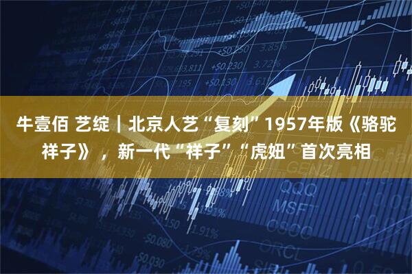 牛壹佰 艺绽｜北京人艺“复刻”1957年版《骆驼祥子》 ，新一代“祥子”“虎妞”首次亮相