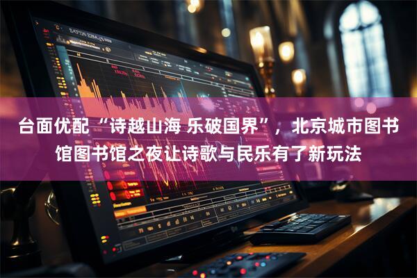 台面优配 “诗越山海 乐破国界”，北京城市图书馆图书馆之夜让诗歌与民乐有了新玩法