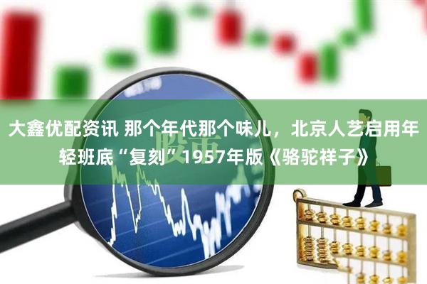 大鑫优配资讯 那个年代那个味儿，北京人艺启用年轻班底“复刻”1957年版《骆驼祥子》
