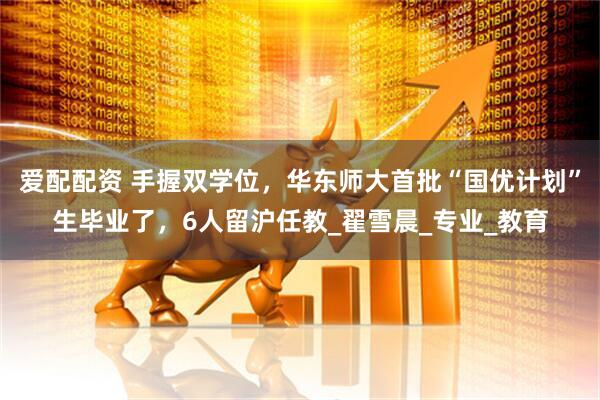 爱配配资 手握双学位，华东师大首批“国优计划”生毕业了，6人留沪任教_翟雪晨_专业_教育