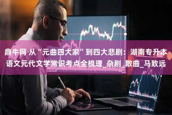 鼎牛网 从“元曲四大家”到四大悲剧：湖南专升本语文元代文学常识考点全梳理_杂剧_散曲_马致远