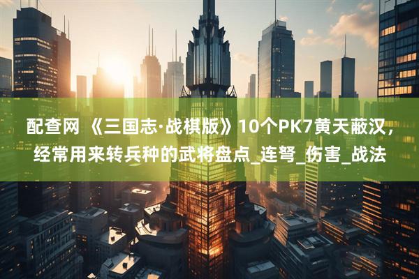 配查网 《三国志·战棋版》10个PK7黄天蔽汉，经常用来转兵种的武将盘点_连弩_伤害_战法
