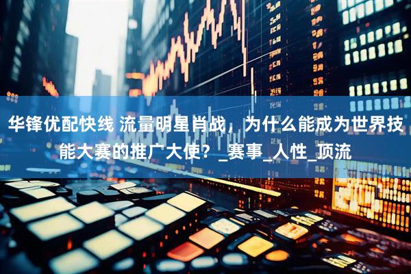 华锋优配快线 流量明星肖战，为什么能成为世界技能大赛的推广大使？_赛事_人性_顶流