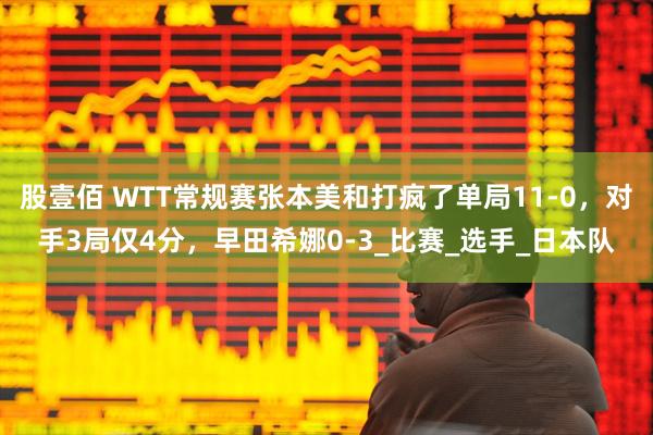 股壹佰 WTT常规赛张本美和打疯了单局11-0，对手3局仅4分，早田希娜0-3_比赛_选手_日本队