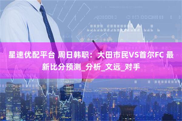 星速优配平台 周日韩职：大田市民VS首尔FC 最新比分预测_分析_文远_对手