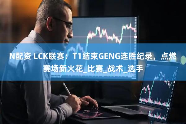 N配资 LCK联赛：T1结束GENG连胜纪录，点燃赛场新火花_比赛_战术_选手