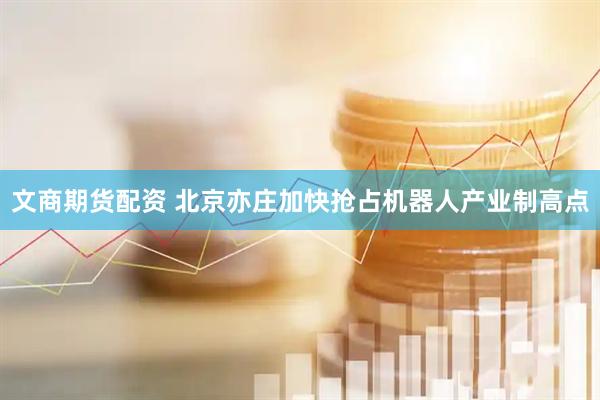 文商期货配资 北京亦庄加快抢占机器人产业制高点