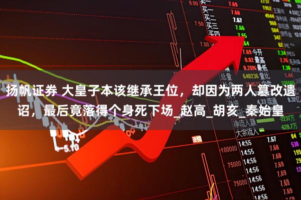 扬帆证券 大皇子本该继承王位，却因为两人篡改遗诏，最后竟落得个身死下场_赵高_胡亥_秦始皇