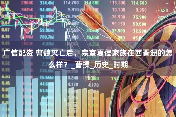广信配资 曹魏灭亡后，宗室夏侯家族在西晋混的怎么样？_曹操_历史_时期