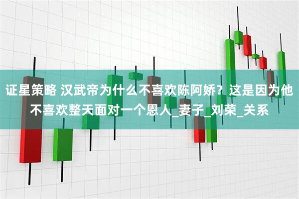 证星策略 汉武帝为什么不喜欢陈阿娇？这是因为他不喜欢整天面对一个恩人_妻子_刘荣_关系