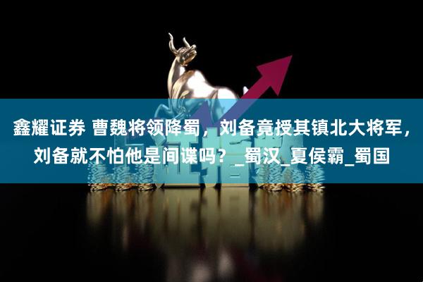 鑫耀证券 曹魏将领降蜀，刘备竟授其镇北大将军，刘备就不怕他是间谍吗？_蜀汉_夏侯霸_蜀国