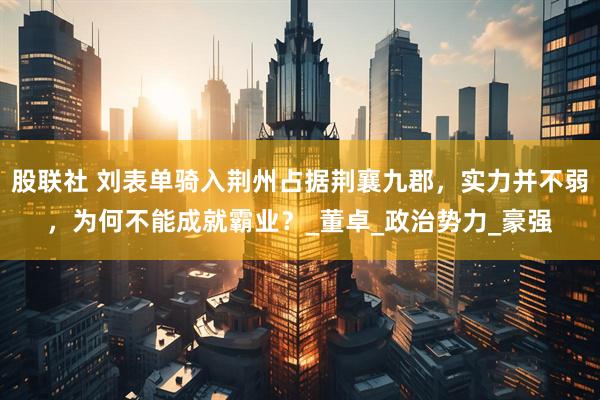 股联社 刘表单骑入荆州占据荆襄九郡，实力并不弱，为何不能成就霸业？_董卓_政治势力_豪强