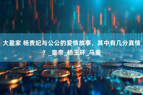 大盈家 杨贵妃与公公的爱情故事，其中有几分真情？_皇帝_杨玉环_马嵬