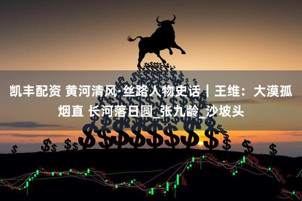 凯丰配资 黄河清风·丝路人物史话｜王维：大漠孤烟直 长河落日圆_张九龄_沙坡头