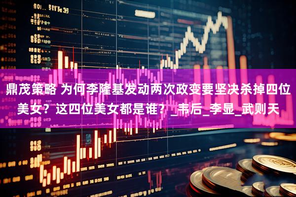 鼎茂策略 为何李隆基发动两次政变要坚决杀掉四位美女？这四位美女都是谁？_韦后_李显_武则天