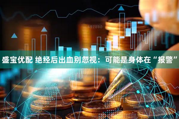 盛宝优配 绝经后出血别忽视：可能是身体在“报警”