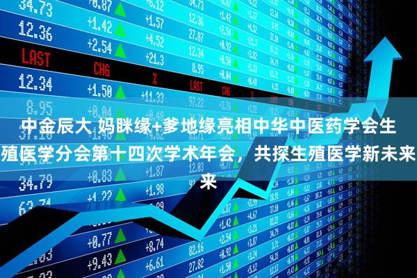 中金辰大 妈眯缘+爹地缘亮相中华中医药学会生殖医学分会第十四次学术年会，共探生殖医学新未来