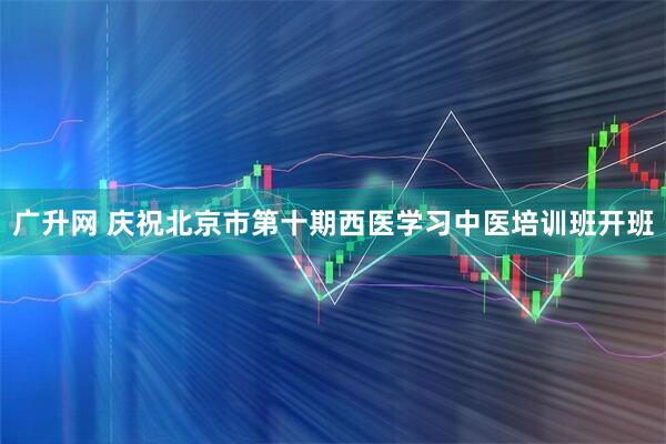 广升网 庆祝北京市第十期西医学习中医培训班开班