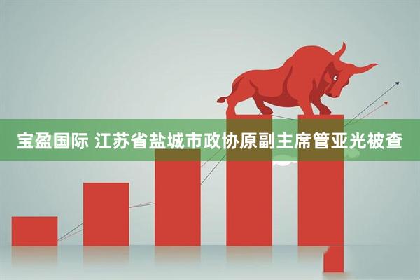 宝盈国际 江苏省盐城市政协原副主席管亚光被查