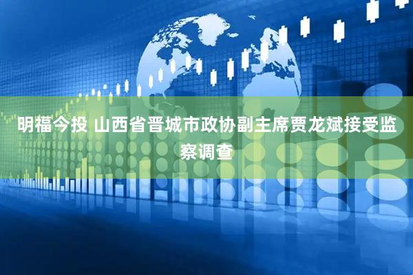 明福今投 山西省晋城市政协副主席贾龙斌接受监察调查
