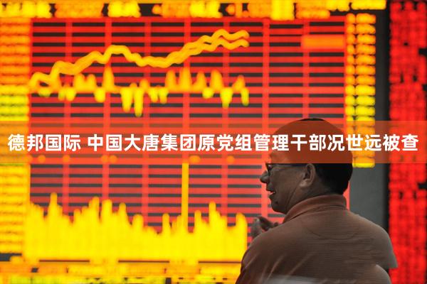 德邦国际 中国大唐集团原党组管理干部况世远被查