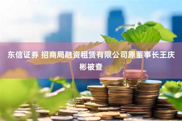 东信证券 招商局融资租赁有限公司原董事长王庆彬被查