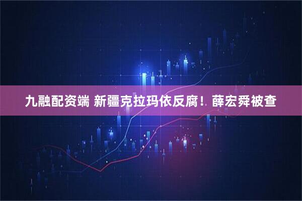 九融配资端 新疆克拉玛依反腐！薛宏舜被查