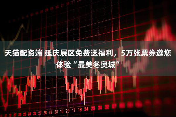 天猫配资端 延庆展区免费送福利，5万张票券邀您体验“最美冬奥城”