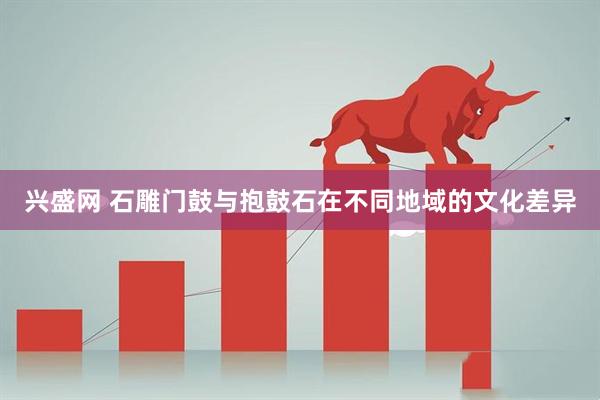 兴盛网 石雕门鼓与抱鼓石在不同地域的文化差异