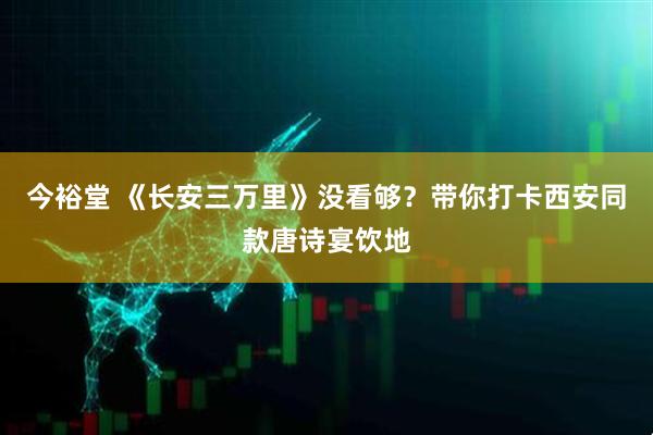 今裕堂 《长安三万里》没看够？带你打卡西安同款唐诗宴饮地