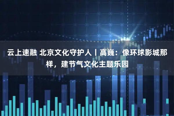 云上速融 北京文化守护人丨高巍：像环球影城那样，建节气文化主题乐园