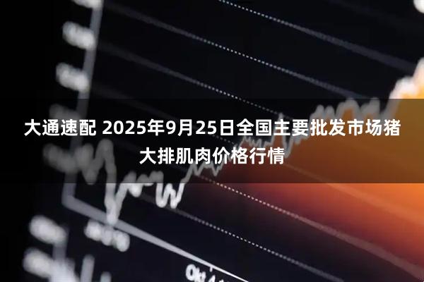 大通速配 2025年9月25日全国主要批发市场猪大排肌肉价格行情